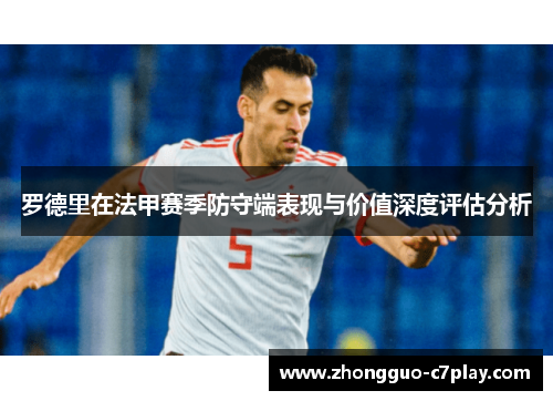 罗德里在法甲赛季防守端表现与价值深度评估分析 罗德里在法甲赛季防守端表现与价值深度评估分析