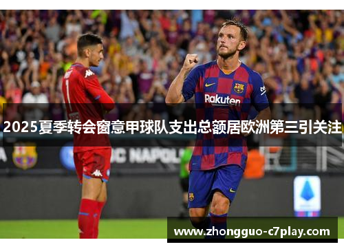 2025夏季转会窗意甲球队支出总额居欧洲第三引关注 2025夏季转会窗意甲球队支出总额居欧洲第三引关注