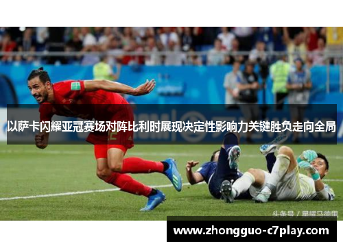以萨卡闪耀亚冠赛场对阵比利时展现决定性影响力关键胜负走向全局 以萨卡闪耀亚冠赛场对阵比利时展现决定性影响力关键胜负走向全局