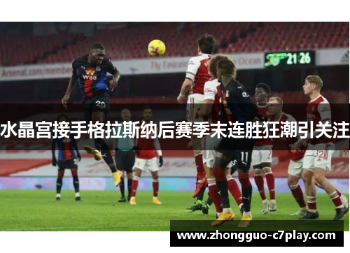 水晶宫接手格拉斯纳后赛季末连胜狂潮引关注 水晶宫接手格拉斯纳后赛季末连胜狂潮引关注